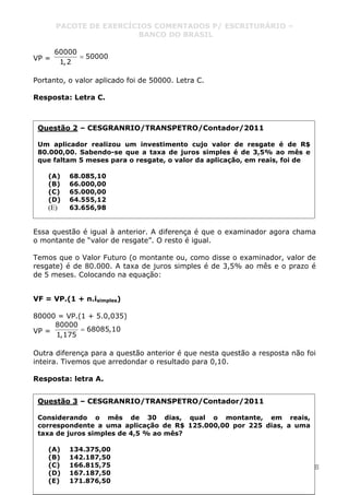 PACOTE DE EXERCÍCIOS COMENTADOS P/ ESCRITURÁRIO –
BANCO DO BRASIL
www.pontodosconcursos.com.br 8
VP =
60000
50000
1,2
=
Portanto, o valor aplicado foi de 50000. Letra C.
Resposta: Letra C.
Essa questão é igual à anterior. A diferença é que o examinador agora chama
o montante de “valor de resgate”. O resto é igual.
Temos que o Valor Futuro (o montante ou, como disse o examinador, valor de
resgate) é de 80.000. A taxa de juros simples é de 3,5% ao mês e o prazo é
de 5 meses. Colocando na equação:
VF = VP.(1 + n.isimples)
80000 = VP.(1 + 5.0,035)
VP =
80000
68085,10
1,175
=
Outra diferença para a questão anterior é que nesta questão a resposta não foi
inteira. Tivemos que arredondar o resultado para 0,10.
Resposta: letra A.
Questão 2 – CESGRANRIO/TRANSPETRO/Contador/2011
Um aplicador realizou um investimento cujo valor de resgate é de R$
80.000,00. Sabendo-se que a taxa de juros simples é de 3,5% ao mês e
que faltam 5 meses para o resgate, o valor da aplicação, em reais, foi de
(A) 68.085,10
(B) 66.000,00
(C) 65.000,00
(D) 64.555,12
(E) 63.656,98
Questão 3 – CESGRANRIO/TRANSPETRO/Contador/2011
Considerando o mês de 30 dias, qual o montante, em reais,
correspondente a uma aplicação de R$ 125.000,00 por 225 dias, a uma
taxa de juros simples de 4,5 % ao mês?
(A) 134.375,00
(B) 142.187,50
(C) 166.815,75
(D) 167.187,50
(E) 171.876,50
 