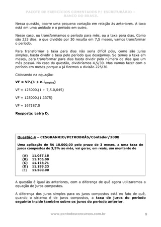 PACOTE DE EXERCÍCIOS COMENTADOS P/ ESCRITURÁRIO –
BANCO DO BRASIL
www.pontodosconcursos.com.br 9
Nessa questão, ocorre uma pequena variação em relação às anteriores. A taxa
está em uma unidade e o período em outro.
Nesse caso, ou transformamos o período para mês, ou a taxa para dias. Como
são 225 dias, o que dividido por 30 resulta em 7,5 meses, vamos transformar
o período.
Para transformar a taxa para dias não seria difícil pois, como são juros
simples, basta dividir a taxa pelo período que desejamos. Se temos a taxa em
meses, para transformar para dias basta dividir pelo número de dias que um
mês possui. No caso da questão, dividiríamos 4,5/30. Mas vamos fazer com o
período em meses porque a já fizemos a divisão 225/30.
Colocando na equação:
VF = VP.(1 + n.isimples)
VF = 125000.(1 + 7,5.0,045)
VF = 125000.(1,3375)
VF = 167187,5
Resposta: Letra D.
A questão é igual às anteriores, com a diferença de quê agora utilizaremos a
equação de juros compostos.
A diferença dos juros simples para os juros compostos está no fato de quê,
quando o sistema é de juros compostos, a taxa de juros do período
seguinte incide também sobre os juros do período anterior.
Questão 4 – CESGRANRIO/PETROBRÁS/Contador/2008
Uma aplicação de R$ 10.000,00 pelo prazo de 3 meses, a uma taxa de
juros compostos de 3,5% ao mês, vai gerar, em reais, um montante de
(A) 11.087,18
(B) 11.105,00
(C) 11.178,71
(D) 11.189,23
(E) 11.500,00
 