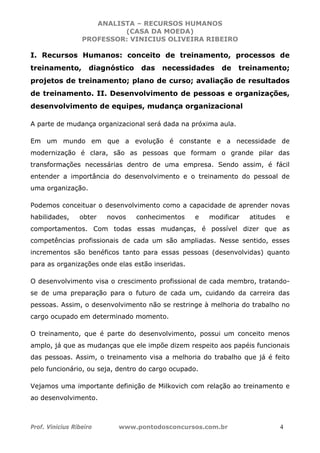 ANALISTA – RECURSOS HUMANOS 
(CASA DA MOEDA) 
PROFESSOR: VINICIUS OLIVEIRA RIBEIRO 
I. Recursos Humanos: conceito de treinamento, processos de 
treinamento, diagnóstico das necessidades de treinamento; 
projetos de treinamento; plano de curso; avaliação de resultados 
de treinamento. II. Desenvolvimento de pessoas e organizações, 
desenvolvimento de equipes, mudança organizacional 
A parte de mudança organizacional será dada na próxima aula. 
Em um mundo em que a evolução é constante e a necessidade de 
modernização é clara, são as pessoas que formam o grande pilar das 
transformações necessárias dentro de uma empresa. Sendo assim, é fácil 
entender a importância do desenvolvimento e o treinamento do pessoal de 
uma organização. 
Podemos conceituar o desenvolvimento como a capacidade de aprender novas 
habilidades, obter novos conhecimentos e modificar atitudes e 
comportamentos. Com todas essas mudanças, é possível dizer que as 
competências profissionais de cada um são ampliadas. Nesse sentido, esses 
incrementos são benéficos tanto para essas pessoas (desenvolvidas) quanto 
para as organizações onde elas estão inseridas. 
O desenvolvimento visa o crescimento profissional de cada membro, tratando-se 
de uma preparação para o futuro de cada um, cuidando da carreira das 
pessoas. Assim, o desenvolvimento não se restringe à melhoria do trabalho no 
cargo ocupado em determinado momento. 
O treinamento, que é parte do desenvolvimento, possui um conceito menos 
amplo, já que as mudanças que ele impõe dizem respeito aos papéis funcionais 
das pessoas. Assim, o treinamento visa a melhoria do trabalho que já é feito 
pelo funcionário, ou seja, dentro do cargo ocupado. 
Vejamos uma importante definição de Milkovich com relação ao treinamento e 
ao desenvolvimento. 
Prof. Vinicius Ribeiro www.pontodosconcursos.com.br 4 
 