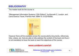 Sistemas de Informação para Indústria
© António Grilo 2016Departamento de Engenharia Mecânica e Industrial
10
BIBLIOGRAPHY
The master book for the course is:
"Management Information Systems (12th Edition)", by Kenneth C. Laudon and
Carol Guercio Traver, Prentice Hall, ISBN-10: 0132142856.
However there will be available across the course plenty documents, references,
links, videos, etc. that are able to fully address the content of the book and thus it
is not mandatory to have the book to reach the objectives of the course.
www.unidemi.com/sii
 