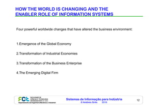 Sistemas de Informação para Indústria
© António Grilo 2016Departamento de Engenharia Mecânica e Industrial
12
HOW THE WORLD IS CHANGING AND THE
ENABLER ROLE OF INFORMATION SYSTEMS
Four powerful worldwide changes that have altered the business environment:
1.Emergence of the Global Economy
2.Transformation of Industrial Economies
3.Transformation of the Business Enterprise
4.The Emerging Digital Firm
 