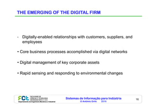 Sistemas de Informação para Indústria
© António Grilo 2016Departamento de Engenharia Mecânica e Industrial
16
THE EMERGING OF THE DIGITAL FIRM
•  Digitally-enabled relationships with customers, suppliers, and
employees
• Core business processes accomplished via digital networks
• Digital management of key corporate assets
• Rapid sensing and responding to environmental changes
 