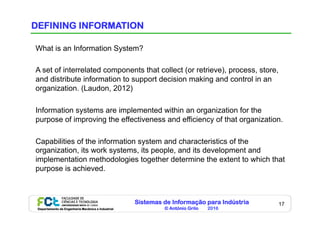 Sistemas de Informação para Indústria
© António Grilo 2016Departamento de Engenharia Mecânica e Industrial
17
DEFINING INFORMATION
What is an Information System?
A set of interrelated components that collect (or retrieve), process, store,
and distribute information to support decision making and control in an
organization. (Laudon, 2012)
Information systems are implemented within an organization for the
purpose of improving the effectiveness and efficiency of that organization.
Capabilities of the information system and characteristics of the
organization, its work systems, its people, and its development and
implementation methodologies together determine the extent to which that
purpose is achieved.
 