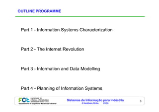 Sistemas de Informação para Indústria
© António Grilo 2016Departamento de Engenharia Mecânica e Industrial
3
OUTLINE PROGRAMME
Part 1 - Information Systems Characterization
Part 2 - The Internet Revolution
Part 3 - Information and Data Modelling
Part 4 - Planning of Information Systems
 