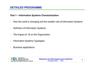 Sistemas de Informação para Indústria
© António Grilo 2016Departamento de Engenharia Mecânica e Industrial
4
DETAILED PROGRAMME
Part 1 – Information Systems Characterization
•  How the world is changing and the enabler role of Information Systems
•  Definition of Information Systems
•  The Impact of IS on the Organization
•  Information Systems Typologies
•  Business applications
 