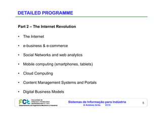Sistemas de Informação para Indústria
© António Grilo 2016Departamento de Engenharia Mecânica e Industrial
5
DETAILED PROGRAMME
Part 2 – The Internet Revolution
•  The Internet
•  e-business & e-commerce
•  Social Networks and web analytics
•  Mobile computing (smartphones, tablets)
•  Cloud Computing
•  Content Management Systems and Portals
•  Digital Business Models
 