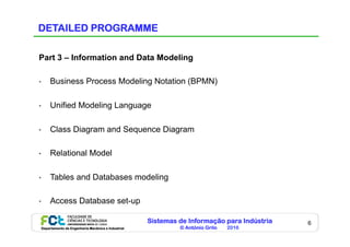 Sistemas de Informação para Indústria
© António Grilo 2016Departamento de Engenharia Mecânica e Industrial
6
DETAILED PROGRAMME
Part 3 – Information and Data Modeling
•  Business Process Modeling Notation (BPMN)
•  Unified Modeling Language
•  Class Diagram and Sequence Diagram
•  Relational Model
•  Tables and Databases modeling
•  Access Database set-up
 