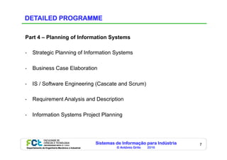 Sistemas de Informação para Indústria
© António Grilo 2016Departamento de Engenharia Mecânica e Industrial
7
DETAILED PROGRAMME
Part 4 – Planning of Information Systems
•  Strategic Planning of Information Systems
•  Business Case Elaboration
•  IS / Software Engineering (Cascate and Scrum)
•  Requirement Analysis and Description
•  Information Systems Project Planning
 