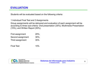 Sistemas de Informação para Indústria
© António Grilo 2016Departamento de Engenharia Mecânica e Industrial
8
EVALUATION
Students will be evaluated based on the following criteria:
1 Individual Final Test and 3 Assignments
Group assignments will be delivered and evaluation of each assignment will be
according to three sub-criteria: Oral presentation (35%); Multimedia Presentation
(15%); and Written Report (50%).
First assignment 20%;
Second assignment 30%;
Third assignment 35%
Final Test 15%
 