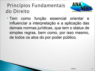    Tem como função essencial orientar e
    influenciar a interpretação e a aplicação das
    demais normas jurídicas, que tem o status de
    simples regras, bem como, por isso mesmo,
    de todos os atos do por poder público.




                                      10/08/12      11
 
