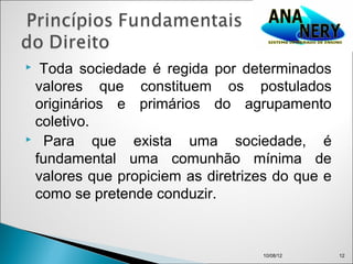  Toda sociedade é regida por determinados
 valores que constituem os postulados
 originários e primários do agrupamento
 coletivo.
 Para     que exista uma sociedade, é
 fundamental uma comunhão mínima de
 valores que propiciem as diretrizes do que e
 como se pretende conduzir.



                                  10/08/12      12
 