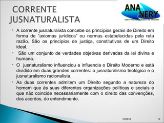    A corrente jusnaturalista concebe os princípios gerais de Direito em
    forma de “axiomas jurídicos” ou normas estabelecidas pela reta
    razão. São os princípios de justiça, constitutivos de um Direito
    ideal.
    São um conjunto de verdades objetivas derivadas da lei divina e
    humana.
   O jusnaturalismo influenciou e influencia o Direito Moderno e está
    dividido em duas grandes correntes: o jusnaturalismo teológico e o
    jusnaturalismo racionalista.
   As duas correntes admitem um Direito segundo a natureza do
    homem que às suas diferentes organizações políticas e sociais e
    que não coincide necessariamente com o direito das convenções,
    dos acordos, do entendimento.



                                                        10/08/12           15
 