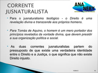    Para o jusnaturalismo teológico - o Direito é uma
    revelação divina e transcende aos próprios homens.

   Para Tomás de Aquino, o homem é um mero portador dos
    princípios revelados da vontade divina, que devem presidir
    a sua organização política e social.

    As duas correntes jusnaturalistas partem do
    pressuposto de que existe uma verdadeira identidade
    entre o Direito e a Justiça, o que significa que não existe
    Direito injusto.


                                                 10/08/12         16
 