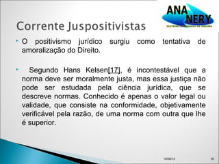    O positivismo jurídico     surgiu   como   tentativa   de
    amoralização do Direito.

     Segundo Hans Kelsen[17], é incontestável que a
    norma deve ser moralmente justa, mas essa justiça não
    pode ser estudada pela ciência jurídica, que se
    descreve normas. Conhecido é apenas o valor legal ou
    validade, que consiste na conformidade, objetivamente
    verificável pela razão, de uma norma com outra que lhe
    é superior.



                                               10/08/12         18
 