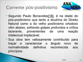  Segundo Paulo Bonavides[18], é na idade do
  pós-positivismo que tanto a doutrina do Direito
  Natural como a do velho positivismo ortodoxo
  vêm abaixo, sofrendo golpes profundos e crítica
  lacerante, provenientes de uma reação
  intelectual implacável.
 Sua obra tem valiosamente contribuído para

  traçar e caracterizar o ângulo novo de
  normatividade definitiva reconhecida aos
  princípios.

                                      10/08/12      20
 