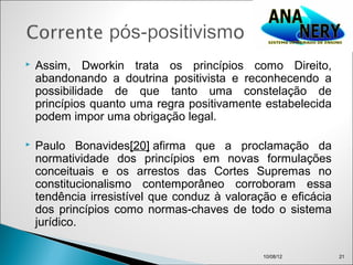    Assim, Dworkin trata os princípios como Direito,
    abandonando a doutrina positivista e reconhecendo a
    possibilidade de que tanto uma constelação de
    princípios quanto uma regra positivamente estabelecida
    podem impor uma obrigação legal.

   Paulo Bonavides[20] afirma que a proclamação da
    normatividade dos princípios em novas formulações
    conceituais e os arrestos das Cortes Supremas no
    constitucionalismo contemporâneo corroboram essa
    tendência irresistível que conduz à valoração e eficácia
    dos princípios como normas-chaves de todo o sistema
    jurídico.

                                               10/08/12        21
 