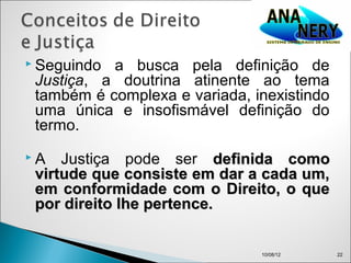  Seguindo a busca pela definição de
 Justiça, a doutrina atinente ao tema
 também é complexa e variada, inexistindo
 uma única e insofismável definição do
 termo.
A   Justiça pode ser definida como
 virtude que consiste em dar a cada um,
 em conformidade com o Direito, o que
 por direito lhe pertence.


                               10/08/12     22
 