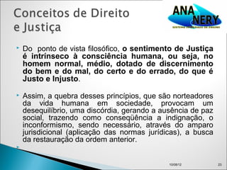    Do ponto de vista filosófico, o sentimento de Justiça
    é intrínseco à consciência humana, ou seja, no
    homem normal, médio, dotado de discernimento
    do bem e do mal, do certo e do errado, do que é
    Justo e Injusto.
   Assim, a quebra desses princípios, que são norteadores
    da vida humana em sociedade, provocam um
    desequilíbrio, uma discórdia, gerando a ausência de paz
    social, trazendo como conseqüência a indignação, o
    inconformismo, sendo necessário, através do amparo
    jurisdicional (aplicação das normas jurídicas), a busca
    da restauração da ordem anterior.



                                              10/08/12        23
 