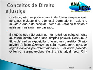    Contudo, não se pode concluir de forma simplista que,
    portanto, o Justo é o que está permitido em Lei, e o
    Injusto o que está proibido, como os Estados facistas e
    nazistas mostraram no passado.

    É notório que não estamos nos referindo objetivamente
    ao termo Direito como uma simples palavra. Contudo, à
    título de melhor exposição, o termo em questão, Direito,
    advém do latim Directus, ou seja, aquele que segue as
    regras básicas pré-determinadas ou um dado preceito.
    O termo, assim, evoluiu até à grafia atual (séc. XIII).




                                               10/08/12        26
 