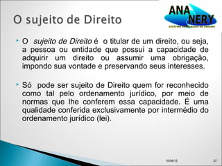    O sujeito de Direito é o titular de um direito, ou seja,
    a pessoa ou entidade que possui a capacidade de
    adquirir um direito ou assumir uma obrigação,
    impondo sua vontade e preservando seus interesses.

   Só pode ser sujeito de Direito quem for reconhecido
    como tal pelo ordenamento jurídico, por meio de
    normas que lhe conferem essa capacidade. É uma
    qualidade conferida exclusivamente por intermédio do
    ordenamento jurídico (lei).




                                               10/08/12        27
 