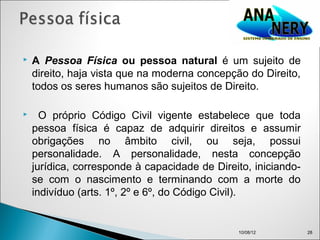    A Pessoa Física ou pessoa natural é um sujeito de
    direito, haja vista que na moderna concepção do Direito,
    todos os seres humanos são sujeitos de Direito.

     O próprio Código Civil vigente estabelece que toda
    pessoa física é capaz de adquirir direitos e assumir
    obrigações no âmbito civil, ou seja, possui
    personalidade. A personalidade, nesta concepção
    jurídica, corresponde à capacidade de Direito, iniciando-
    se com o nascimento e terminando com a morte do
    indivíduo (arts. 1º, 2º e 6º, do Código Civil). 


                                               10/08/12         28
 