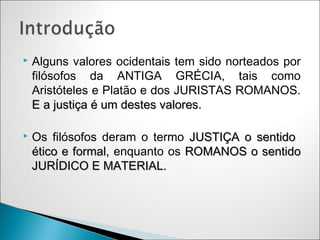    Alguns valores ocidentais tem sido norteados por
    filósofos da ANTIGA GRÉCIA, tais como
    Aristóteles e Platão e dos JURISTAS ROMANOS.
    E a justiça é um destes valores.

   Os filósofos deram o termo JUSTIÇA o sentido
    ético e formal, enquanto os ROMANOS o sentido
    JURÍDICO E MATERIAL.
 
