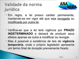    Em regra, a lei possui caráter permanente,
    mantendo-se em vigor até que seja revogada ou
    modificada por outra lei.

 Verifica-se que a lei terá vigência por PRAZO
  INDETERMINADO e deixará de produzir seus
  efeitos apenas se outra a modificar ou revogar.
 Mas é possível a existência de leis de vigência

  temporária, onde o próprio legislador apresenta
  um termo final de duração previamente fixado.

                                      10/08/12      32
 