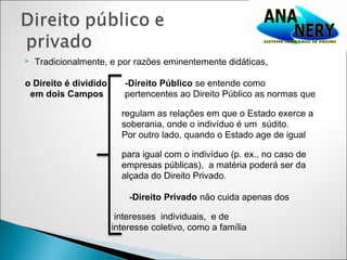    Tradicionalmente, e por razões eminentemente didáticas,

o Direito é dividido      -Direito Público se entende como
 em dois Campos           pertencentes ao Direito Público as normas que

                         regulam as relações em que o Estado exerce a
                         soberania, onde o indivíduo é um súdito.
                         Por outro lado, quando o Estado age de igual

                         para igual com o indivíduo (p. ex., no caso de
                         empresas públicas), a matéria poderá ser da
                         alçada do Direito Privado.

                           -Direito Privado não cuida apenas dos

                        interesses individuais, e de
                       interesse coletivo, como a família
 