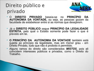    O DIREITO PRIVADO baseia-se no PRINCÍPIO DA
    AUTONOMIA DA VONTADE, ou seja, as pessoas gozam da
    faculdade de estabelecer entre si as normas que desejarem.

   Já o DIREITO PÚBLICO segue PRINCÍPIO DA LEGALIDADE
    ESTRITA, pelo qual o Estado somente pode fazer o que é
    previsto em lei.

   O PRINCÍPIO DA AUTONOMIA DA VONTADE também está
    sujeita ao princípio da legalidade, mas em menor grau - em
    Direito Privado, tudo que não é proibido é permitido.
   Alguns ramos do direito são considerados MISTOS, pois ali
    coincidem interesses públicos e privados, como o Direito do
    Trabalho.
 