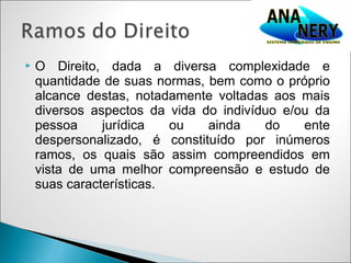    O Direito, dada a diversa complexidade e
    quantidade de suas normas, bem como o próprio
    alcance destas, notadamente voltadas aos mais
    diversos aspectos da vida do indivíduo e/ou da
    pessoa     jurídica   ou   ainda    do    ente
    despersonalizado, é constituído por inúmeros
    ramos, os quais são assim compreendidos em
    vista de uma melhor compreensão e estudo de
    suas características.
 