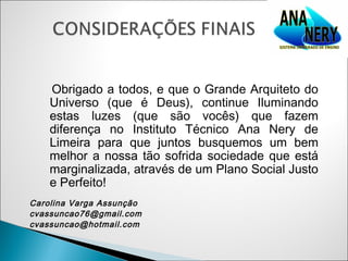 Obrigado a todos, e que o Grande Arquiteto do
    Universo (que é Deus), continue Iluminando
    estas luzes (que são vocês) que fazem
    diferença no Instituto Técnico Ana Nery de
    Limeira para que juntos busquemos um bem
    melhor a nossa tão sofrida sociedade que está
    marginalizada, através de um Plano Social Justo
    e Perfeito!
Carolina Varga Assunção
cvassuncao76@gmail.com
cvassuncao@hotmail.com
 
