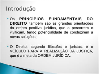    Os PRINCÍPIOS FUNDAMENTAIS DO
    DIREITO também são as grandes orientações
    da ordem positiva jurídica, que a percorrem e
    vivificam, tendo potencialidade de conduzirem a
    novas soluções.

   O Direito, segundo filósofos e juristas, é o
    VEÍCULO PARA A REALIZAÇÃO DA JUSTIÇA,
    que é a meta da ORDEM JURÍDICA.
 
