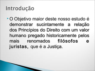 OObjetivo maior deste nosso estudo é
demonstrar sucintamente a relação
dos Princípios do Direito com um valor
humano pregado historicamente pelos
mais    renomados       filósofos   e
juristas, que é a Justiça.
 