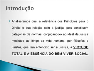  Analisaremos qual a relevância dos Princípios para o

 Direito e sua relação com a justiça, pois constituem

 categorias de normas, conjugando-o ao ideal de justiça

 meditado ao longo da vida humana, por filósofos e

 juristas, que tem entendido ser a Justiça, a VIRTUDE

 TOTAL E A ESSÊNCIA DO BEM VIVER SOCIAL.
 