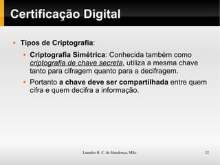 Certificação Digital Tipos de Criptografia : Criptografia Simétrica : Conhecida também como  criptografia de chave secreta , utiliza a mesma chave tanto para cifragem quanto para a decifragem. Portanto  a chave deve ser compartilhada  entre quem cifra e quem decifra a informação.  