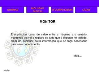 MONITOR volta NORMAS INCLUSÃO DIGITAL O COMPUTADOR É o principal canal de vídeo entre a máquina e o usuário, mantendo visível o registro de tudo que é digitado no teclado, além de qualquer outra informação que se faça necessária para seu conhecimento. LIGAR Mais... 