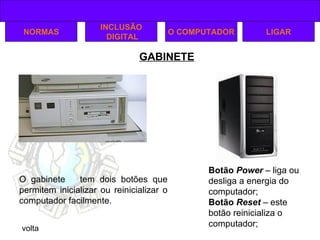 GABINETE volta NORMAS INCLUSÃO DIGITAL O COMPUTADOR LIGAR O gabinete  tem dois botões que permitem inicializar ou reinicializar o computador facilmente. Botão  Power   – liga ou desliga a energia do computador; Botão  Reset  – este botão reinicializa o computador; 