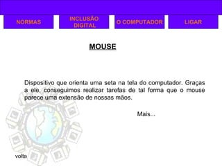 MOUSE NORMAS INCLUSÃO DIGITAL LIGAR O COMPUTADOR Dispositivo que orienta uma seta na tela do computador. Graças a ele, conseguimos realizar tarefas de tal forma que o mouse parece uma extensão de nossas mãos. volta Mais... 