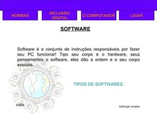 SOFTWARE TIPOS DE SOFTWARES NORMAS INCLUSÃO DIGITAL O COMPUTADOR LIGAR volta Software é o conjunto de instruções responsáveis por fazer seu PC funcionar! Tipo seu corpo é o hardware, seus pensamentos o software, eles dão a ordem e o seu corpo executa. Definição simples 