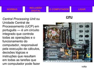Central Processing Unit  ou Unidade Central de Processamento (UCP) em português — é um circuito integrado que controla todas as operações e o funcionamento do computador, responsável pela execução de cálculos, decisões lógicas e instruções que resultam em todas as tarefas que um computador pode fazer CPU volta NORMAS INCLUSÃO DIGITAL O COMPUTADOR LIGAR 