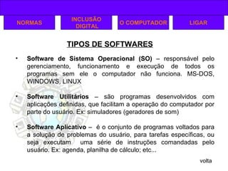 TIPOS DE SOFTWARES volta NORMAS INCLUSÃO DIGITAL O COMPUTADOR Software de Sistema Operacional (SO)   – responsável pelo gerenciamento, funcionamento e execução de todos os programas sem ele o computador não funciona. MS-DOS, WINDOWS, LINUX Software Utilitários  – são programas desenvolvidos com aplicações definidas, que facilitam a operação do computador por parte do usuário. Ex: simuladores (geradores de som) Software Aplicativo  –  é o conjunto de programas voltados para a solução de problemas do usuário, para tarefas específicas, ou seja executam  uma série de instruções comandadas pelo usuário. Ex: agenda, planilha de cálculo; etc... LIGAR 