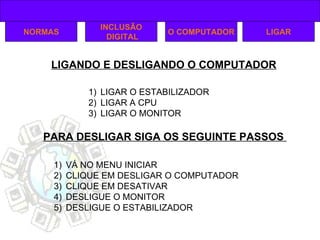 LIGANDO E DESLIGANDO O COMPUTADOR NORMAS INCLUSÃO DIGITAL O COMPUTADOR LIGAR O ESTABILIZADOR LIGAR A CPU  LIGAR O MONITOR PARA DESLIGAR SIGA OS SEGUINTE PASSOS  VÁ NO MENU INICIAR CLIQUE EM DESLIGAR O COMPUTADOR CLIQUE EM DESATIVAR DESLIGUE O MONITOR DESLIGUE O ESTABILIZADOR LIGAR 