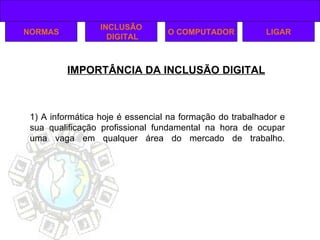 IMPORTÂNCIA DA INCLUSÃO DIGITAL NORMAS INCLUSÃO DIGITAL O COMPUTADOR 1) A informática hoje é essencial na formação do trabalhador e sua qualificação profissional fundamental na hora de ocupar uma vaga em qualquer área do mercado de trabalho. LIGAR 