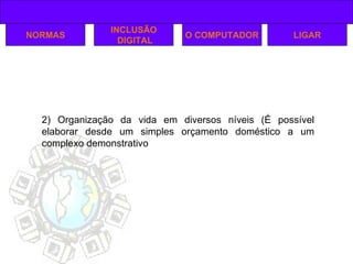 NORMAS INCLUSÃO DIGITAL O COMPUTADOR 2) Organização da vida em diversos níveis (É possível elaborar desde um simples orçamento doméstico a um complexo demonstrativo LIGAR 