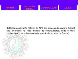 NORMAS INCLUSÃO DIGITAL O COMPUTADOR 4) Desburocratização ( Cerca de 72% dos serviços do governo federal são oferecidos na rede mundial de computadores, onde o mais conhecido é o recebimento de declaração de Imposto de Renda) LIGAR 