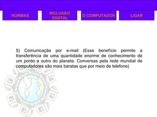NORMAS INCLUSÃO DIGITAL O COMPUTADOR 5) Comunicação por e-mail (Esse benefício permite a transferência de uma quantidade enorme de conhecimento de um ponto a outro do planeta. Conversas pela rede mundial de computadores são mais baratas que por meio de telefone) LIGAR 