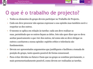 O que é o trabalho de projecto?Todos os elementos do grupo devem participar no Trabalho de Projecto. Cada um deve procurar não apenas expressar a sua opinião mas também ouvir e respeitar as dos outros. O mesmo se aplica em relação às tarefas: cada um deve realizar as suas, permitindo que os outros façam as deles. Isto não quer dizer que se deva aceitar passivamente o que vier dos outros, tal como não se deve obrigar os outros a aceitarem a nossa opinião: espírito crítico e tolerância são fundamentais. Devem ser apresentados argumentos que justifiquem e facilitem a tomada de posição do grupo, tanto quanto possível de forma consensual.Para evitar dúvidas no futuro é bom que no grupo se combine previamente, o mais pormenorizadamente possível, como devem ser realizadas as tarefas.10