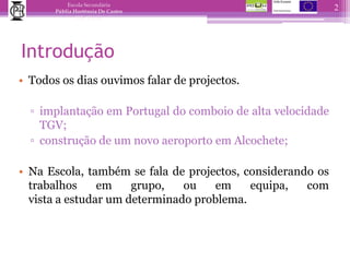 IntroduçãoTodos os dias ouvimos falar de projectos.implantação em Portugal do comboio de alta velocidade TGV;construção de um novo aeroporto em Alcochete; Na Escola, também se fala de projectos, considerando os trabalhos em grupo, ou em equipa, com vista a estudar um determinado problema.2