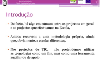 IntroduçãoDe facto, há algo em comum entre os projectos em geral e os projectos que efectuamos na Escola. Ambos recorrem a uma metodologia própria, ainda que, obviamente, a escalas diferentes. Nos projectos de TIC,  não pretendemos utilizar as tecnologias como um fim, mas como uma ferramenta auxiliar ou de apoio.3