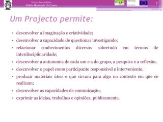 Um Projecto permite:desenvolver a imaginação e criatividade;desenvolver a capacidade de questionar investigando;relacionar conhecimentos diversos sobretudo em termos de interdisciplinaridade;desenvolver a autonomia de cada um e a do grupo, a pesquisa e a reflexão;desenvolver o papel como participante responsável e interveniente;produzir materiais úteis e que sirvam para algo no contexto em que se realizam;desenvolver as capacidades de comunicação;exprimir as ideias, trabalhos e opiniões, publicamente.7